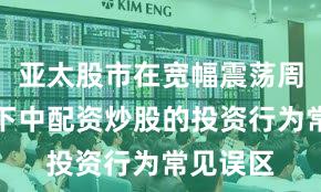 亚太股市在宽幅震荡周期背景下中配资炒股的投资行为常见误区
