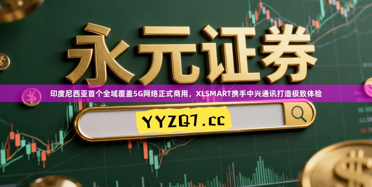印度尼西亚首个全域覆盖5G网络正式商用，XLSMART携手中兴通讯打造极致体验